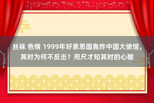 丝袜 色情 1999年好意思国轰炸中国大使馆，其时为何不反击？咫尺才知其时的心酸