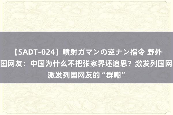 【SADT-024】噴射ガマンの逆ナン指令 野外浣腸悪戯 韩国网友：中国为什么不把张家界还追思？激发列国网友的“群嘲”