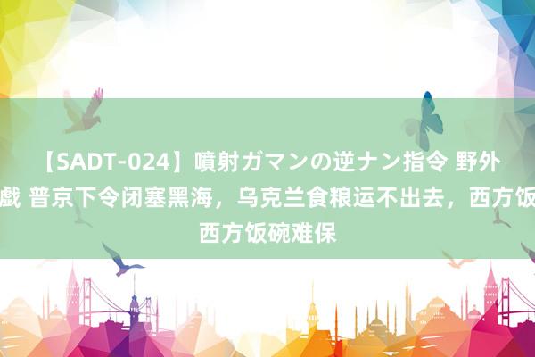 【SADT-024】噴射ガマンの逆ナン指令 野外浣腸悪戯 普京下令闭塞黑海，乌克兰食粮运不出去，西方饭碗难保