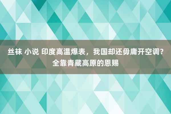 丝袜 小说 印度高温爆表，我国却还毋庸开空调？全靠青藏高原的恩赐