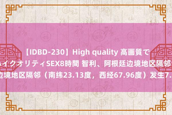 【IDBD-230】High quality 高画質で魅せます！究極のIP女優ハイクオリティSEX8時間 智利、阿根廷边境地区隔邻（南纬23.13度，西经67.96度）发生7.3级傍边地震