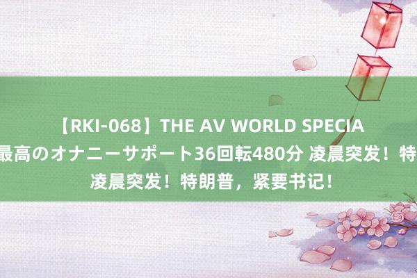 【RKI-068】THE AV WORLD SPECIAL あなただけに 最高のオナニーサポート36回転480分 凌晨突发！特朗普，紧要书记！