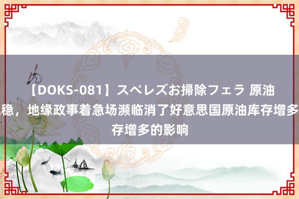 【DOKS-081】スペレズお掃除フェラ 原油价钱执稳，地缘政事着急场濒临消了好意思国原油库存增多的影响