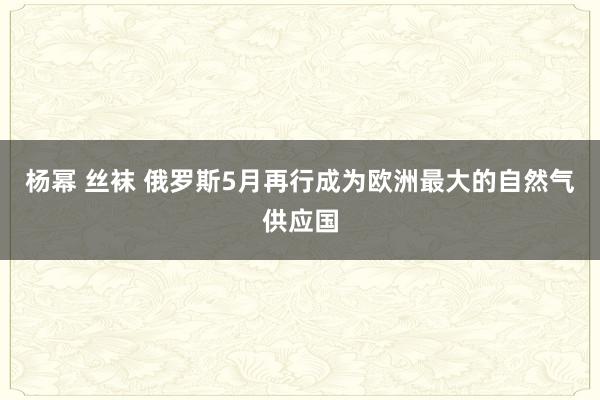 杨幂 丝袜 俄罗斯5月再行成为欧洲最大的自然气供应国