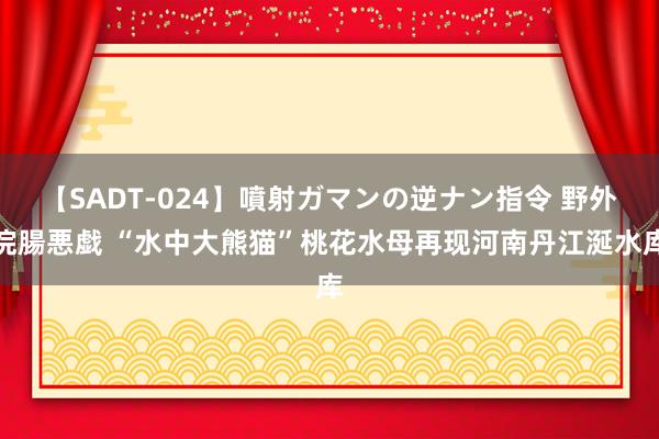 【SADT-024】噴射ガマンの逆ナン指令 野外浣腸悪戯 “水中大熊猫”桃花水母再现河南丹江涎水库