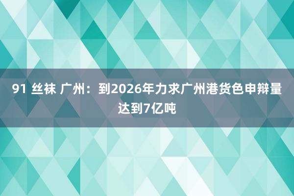 91 丝袜 广州：到2026年力求广州港货色申辩量达到7亿吨