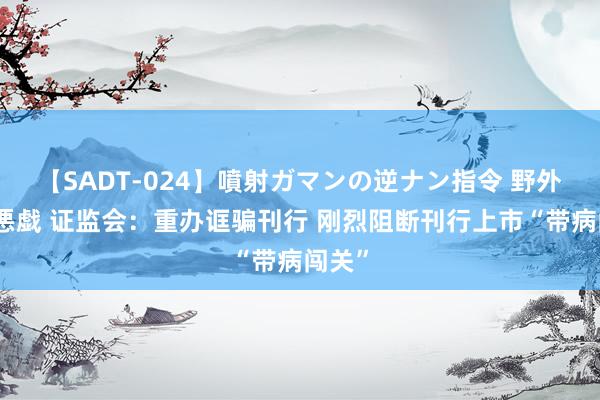 【SADT-024】噴射ガマンの逆ナン指令 野外浣腸悪戯 证监会：重办诓骗刊行 刚烈阻断刊行上市“带病闯关”