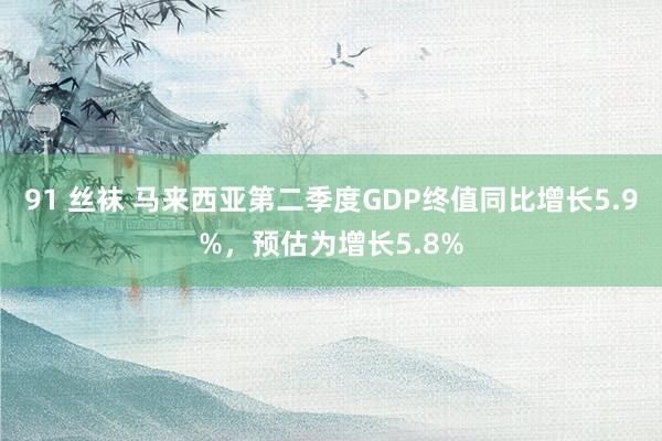 91 丝袜 马来西亚第二季度GDP终值同比增长5.9%，预估为增长5.8%