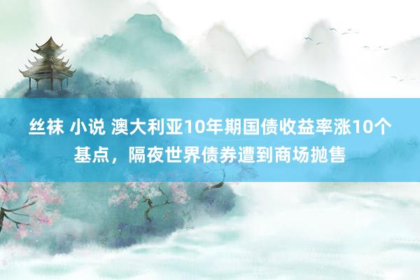 丝袜 小说 澳大利亚10年期国债收益率涨10个基点，隔夜世界债券遭到商场抛售