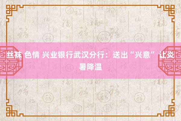 丝袜 色情 兴业银行武汉分行：送出“兴意” 让炎暑降温