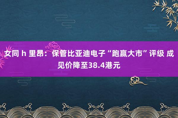 女同 h 里昂：保管比亚迪电子“跑赢大市”评级 成见价降至38.4港元