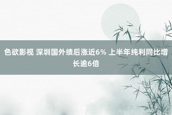 色欲影视 深圳国外绩后涨近6% 上半年纯利同比增长逾6倍