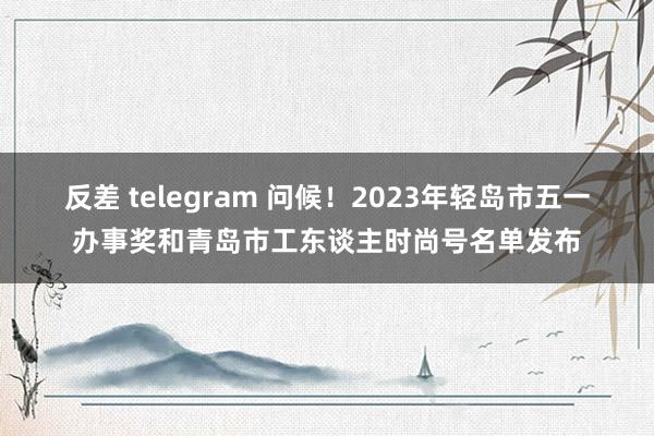 反差 telegram 问候！2023年轻岛市五一办事奖和青岛市工东谈主时尚号名单发布