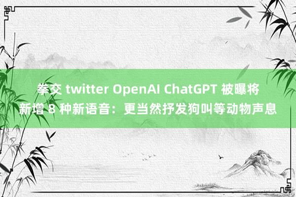 拳交 twitter OpenAI ChatGPT 被曝将新增 8 种新语音：更当然抒发狗叫等动物声息