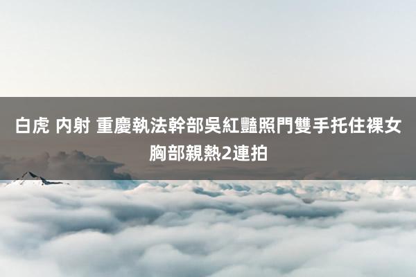 白虎 内射 重慶執法幹部吳紅豔照門　雙手托住裸女胸部親熱2連拍