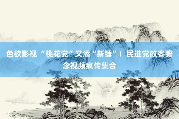 色欲影视 “桃花党”又添“新锤”！民进党政客瞻念视频疯传集合