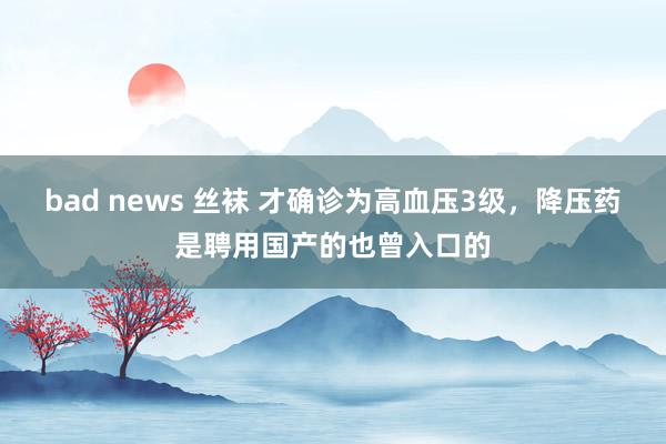 bad news 丝袜 才确诊为高血压3级，降压药是聘用国产的也曾入口的