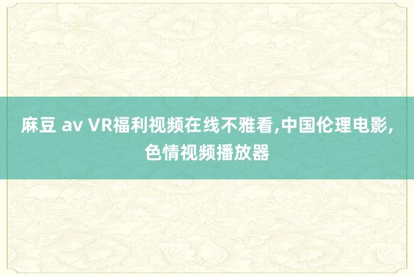 麻豆 av VR福利视频在线不雅看，中国伦理电影，色情视频播放器