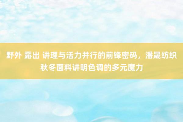 野外 露出 讲理与活力并行的前锋密码，潘晟纺织秋冬面料讲明色调的多元魔力