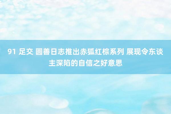 91 足交 圆善日志推出赤狐红棕系列 展现令东谈主深陷的自信之好意思