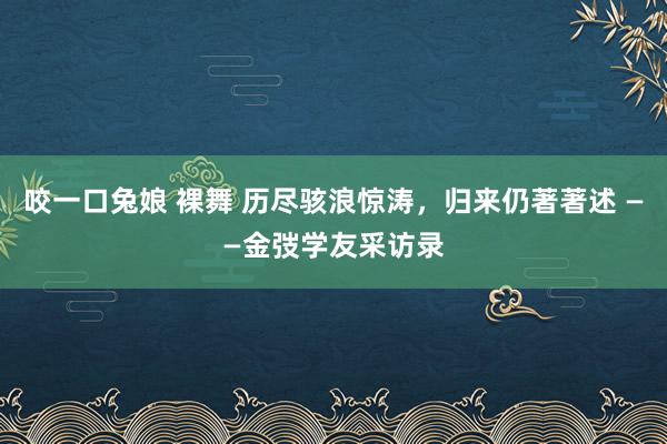 咬一口兔娘 裸舞 历尽骇浪惊涛，归来仍著著述 ——金弢学友采访录