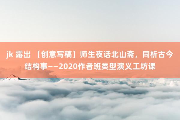 jk 露出 【创意写稿】师生夜话北山斋，同析古今结构事——2020作者班类型演义工坊课