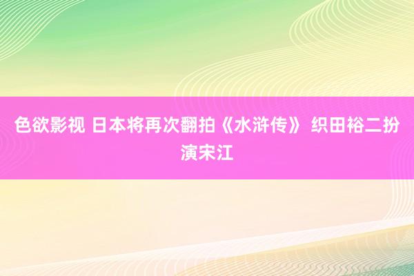 色欲影视 日本将再次翻拍《水浒传》 织田裕二扮演宋江