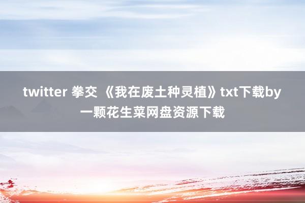 twitter 拳交 《我在废土种灵植》txt下载by一颗花生菜网盘资源下载