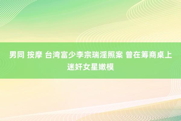 男同 按摩 台湾富少李宗瑞淫照案 曾在筹商桌上迷奸女星嫩模