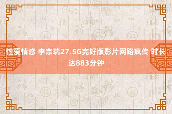 性爱情感 李宗瑞27.5G完好版影片网路疯传 时长达883分钟