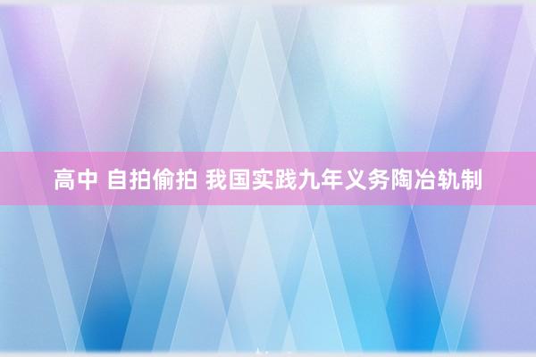 高中 自拍偷拍 我国实践九年义务陶冶轨制