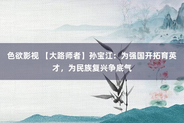 色欲影视 【大路师者】孙宝江：为强国开拓育英才，为民族复兴争底气