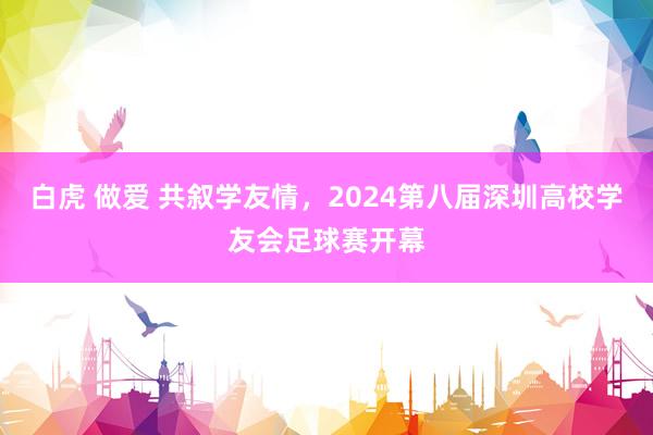 白虎 做爱 共叙学友情，2024第八届深圳高校学友会足球赛开幕