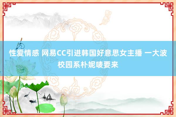 性爱情感 网易CC引进韩国好意思女主播 一大波校园系朴妮唛要来