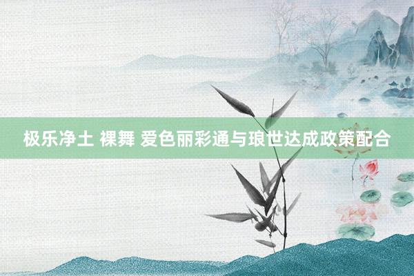 极乐净土 裸舞 爱色丽彩通与琅世达成政策配合