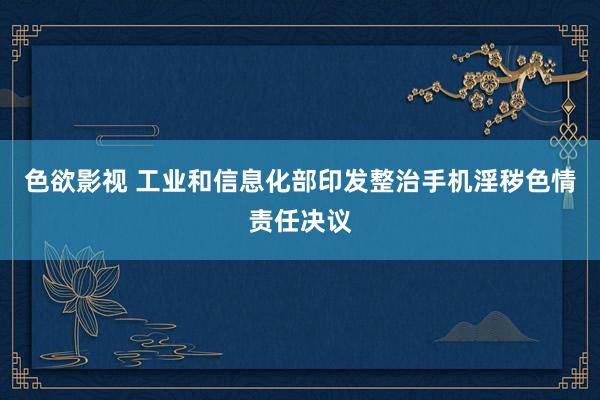 色欲影视 工业和信息化部印发整治手机淫秽色情责任决议