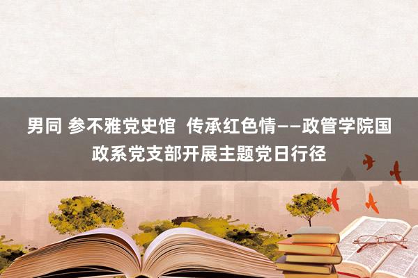 男同 参不雅党史馆  传承红色情——政管学院国政系党支部开展主题党日行径