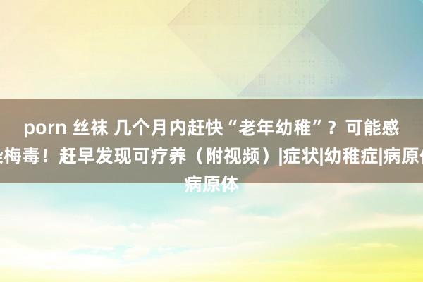 porn 丝袜 几个月内赶快“老年幼稚”？可能感染梅毒！赶早发现可疗养（附视频）|症状|幼稚症|病原体